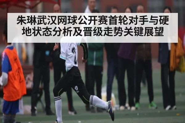 朱琳武汉网球公开赛首轮对手与硬地状态分析及晋级走势关键展望