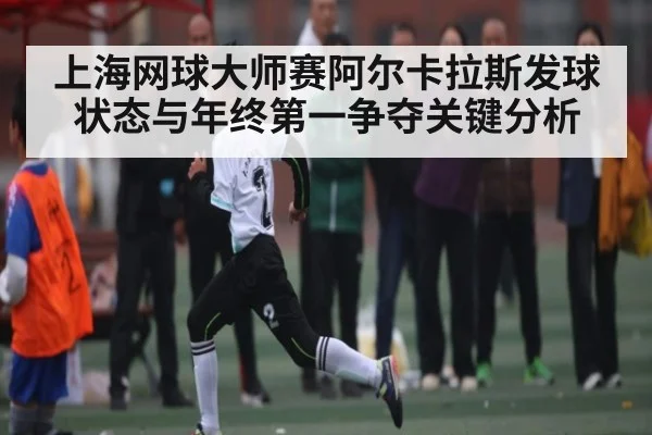 上海网球大师赛阿尔卡拉斯发球状态与年终第一争夺关键分析